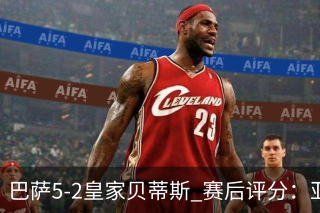 巴萨5-2皇家贝蒂斯 赛后评分：亚马尔封神 贝莱林不及格