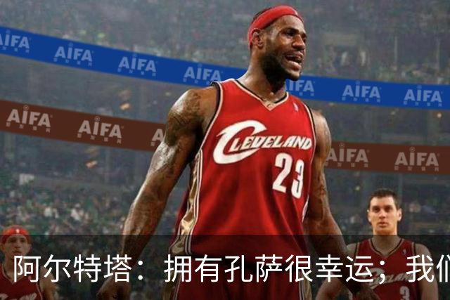 阿尔特塔：拥有孔萨很幸运；我们其实创造了很多的定位球机会